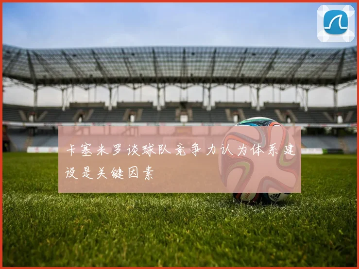 卡塞米罗谈球队竞争力认为体系建设是关键因素