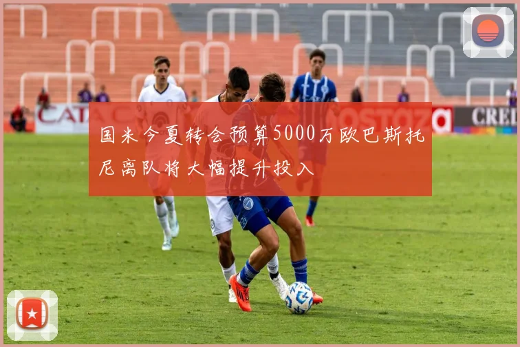 国米今夏转会预算5000万欧巴斯托尼离队将大幅提升投入