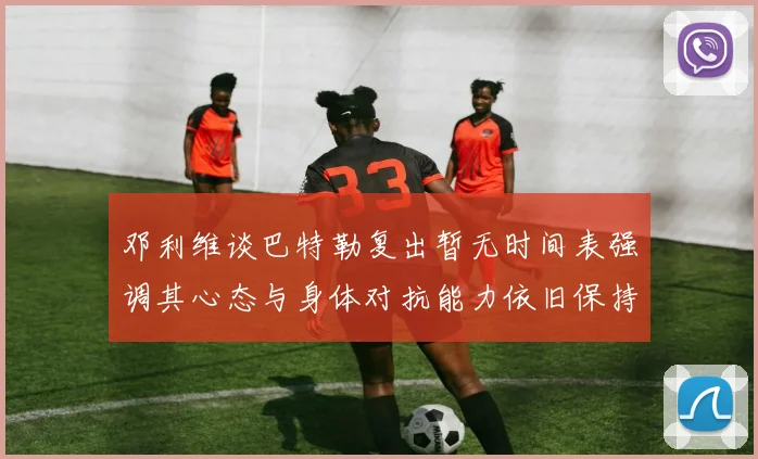 邓利维谈巴特勒复出暂无时间表强调其心态与身体对抗能力依旧保持