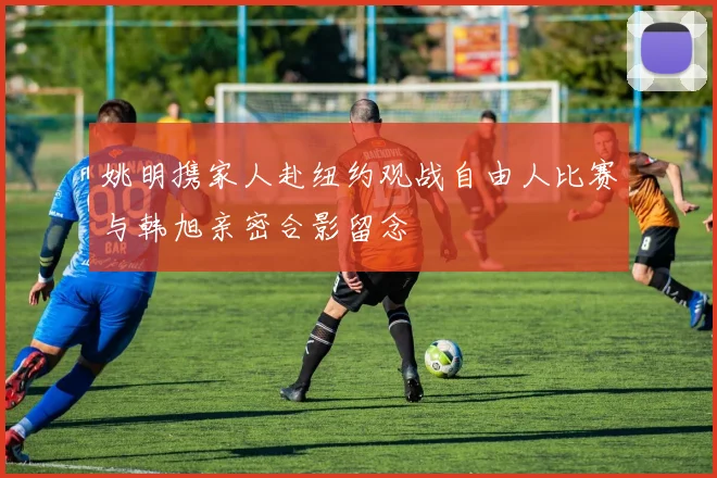 姚明携家人赴纽约观战自由人比赛与韩旭亲密合影留念