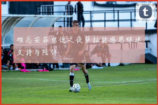 难忘安菲尔德之夜萨拉赫感恩球迷支持与陪伴