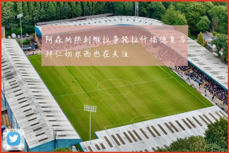 阿森纳热刺维拉争抢拉什福德皇马拜仁切尔西也在关注