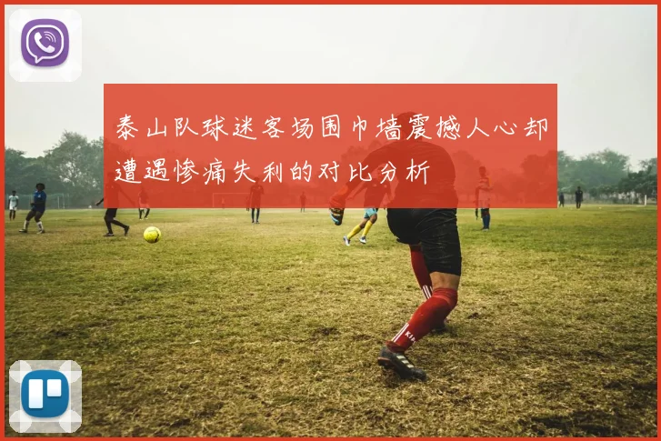 泰山队球迷客场围巾墙震撼人心却遭遇惨痛失利的对比分析