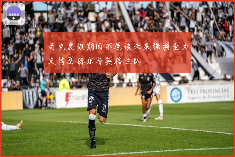 奇克度假期间不愿谈未来强调全力支持图赫尔与英格兰队