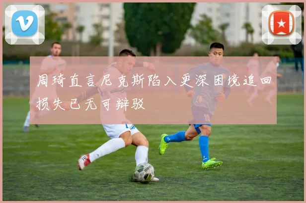 周琦直言尼克斯陷入更深困境追回损失已无可辩驳