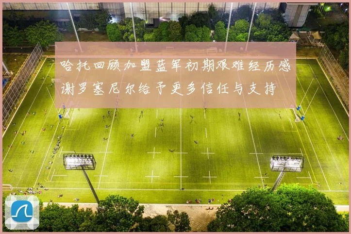 哈托回顾加盟蓝军初期艰难经历感谢罗塞尼尔给予更多信任与支持