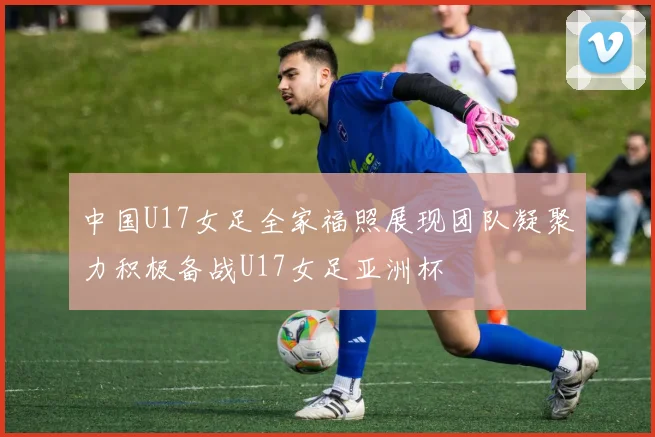 中国U17女足全家福照展现团队凝聚力积极备战U17女足亚洲杯