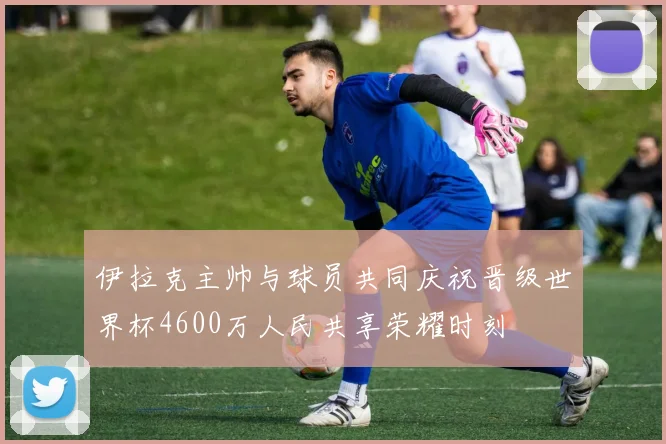 伊拉克主帅与球员共同庆祝晋级世界杯4600万人民共享荣耀时刻