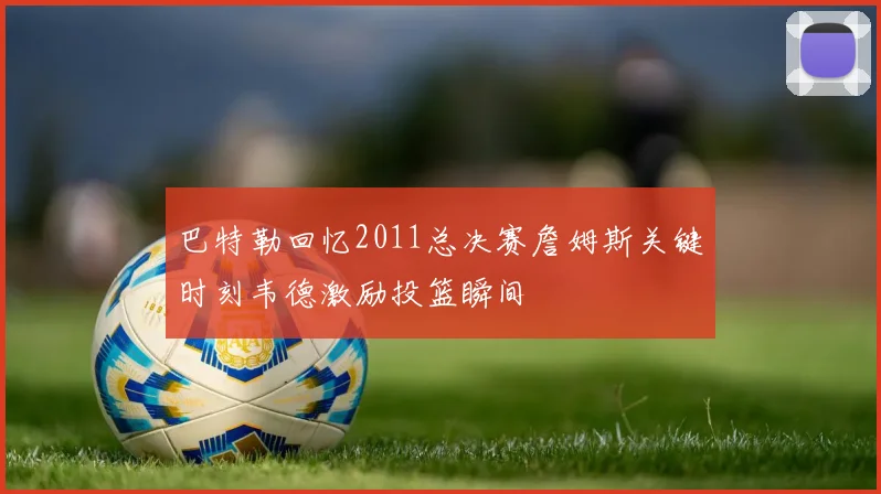 巴特勒回忆2011总决赛詹姆斯关键时刻韦德激励投篮瞬间