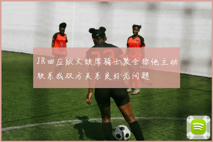 JR回应欧文缺席骑士聚会称他主动联系我双方关系良好无问题