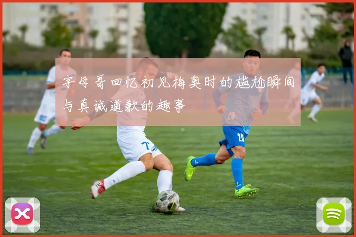 字母哥回忆初见梅奥时的尴尬瞬间与真诚道歉的趣事