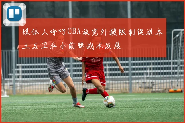 媒体人呼吁CBA放宽外援限制促进本土后卫和小前锋战术发展
