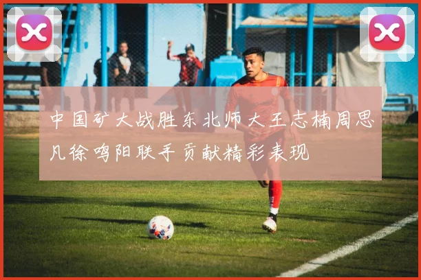中国矿大战胜东北师大王志楠周思凡徐鸣阳联手贡献精彩表现