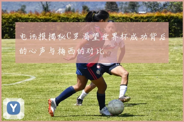 电讯报揭秘C罗渴望世界杯成功背后的心声与梅西的对比