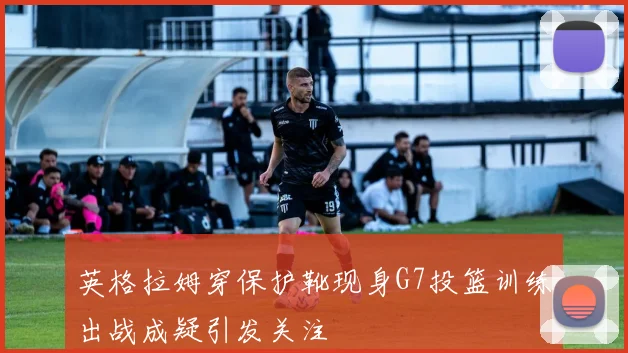 英格拉姆穿保护靴现身G7投篮训练出战成疑引发关注