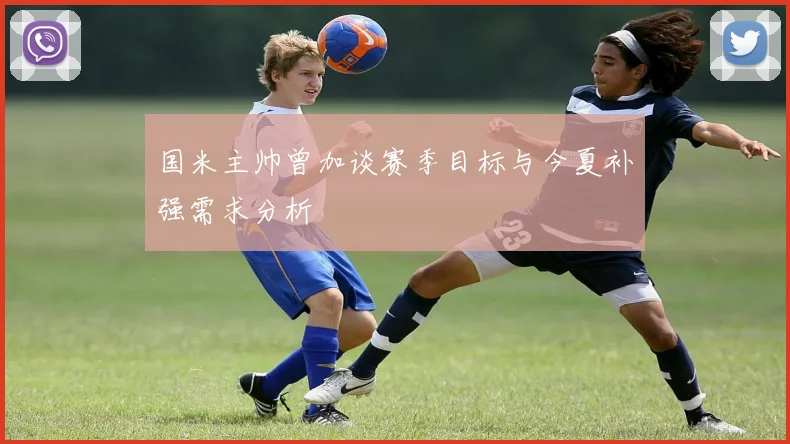 国米主帅曾加谈赛季目标与今夏补强需求分析