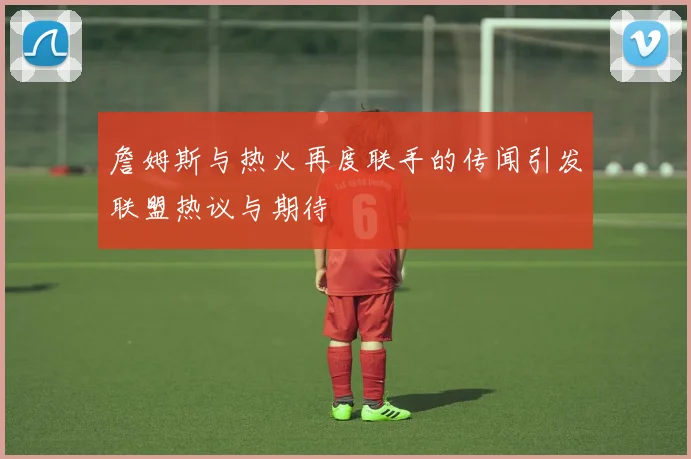 詹姆斯与热火再度联手的传闻引发联盟热议与期待