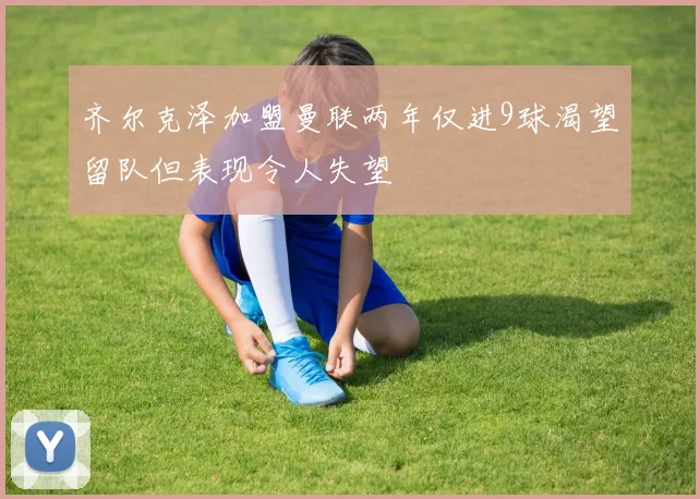 齐尔克泽加盟曼联两年仅进9球渴望留队但表现令人失望