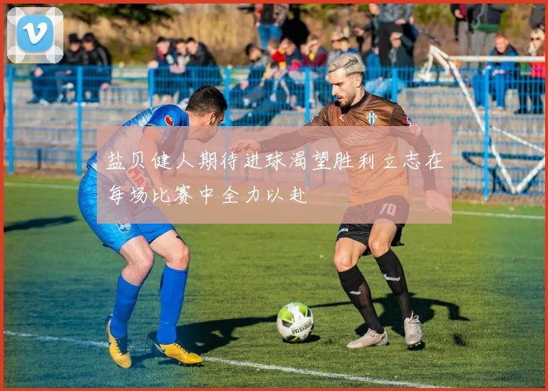 盐贝健人期待进球渴望胜利立志在每场比赛中全力以赴