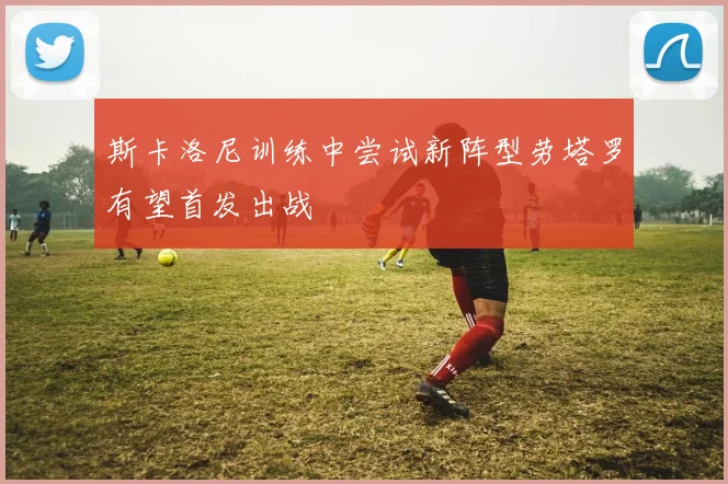 斯卡洛尼训练中尝试新阵型劳塔罗有望首发出战