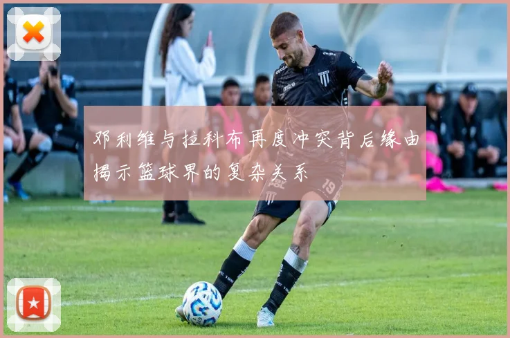 邓利维与拉科布再度冲突背后缘由揭示篮球界的复杂关系